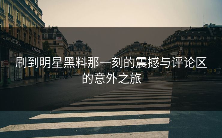 刷到明星黑料那一刻的震撼与评论区的意外之旅