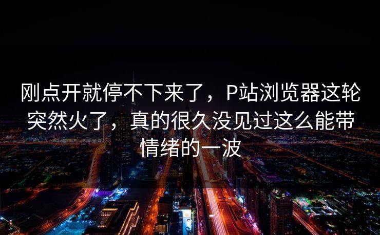 刚点开就停不下来了，P站浏览器这轮突然火了，真的很久没见过这么能带情绪的一波