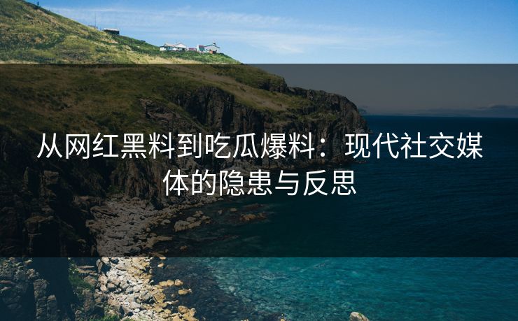 从网红黑料到吃瓜爆料：现代社交媒体的隐患与反思