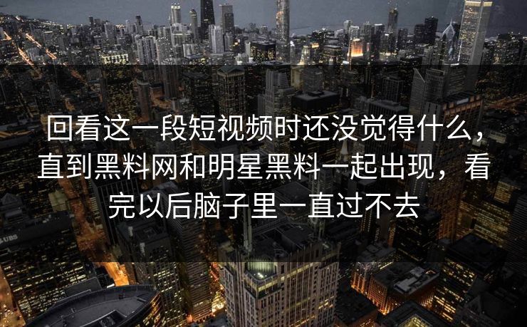 回看这一段短视频时还没觉得什么，直到黑料网和明星黑料一起出现，看完以后脑子里一直过不去