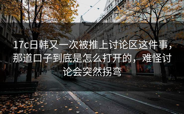 17c日韩又一次被推上讨论区这件事，那道口子到底是怎么打开的，难怪讨论会突然拐弯
