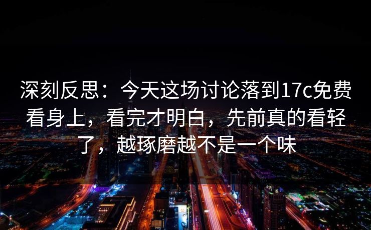 深刻反思：今天这场讨论落到17c免费看身上，看完才明白，先前真的看轻了，越琢磨越不是一个味