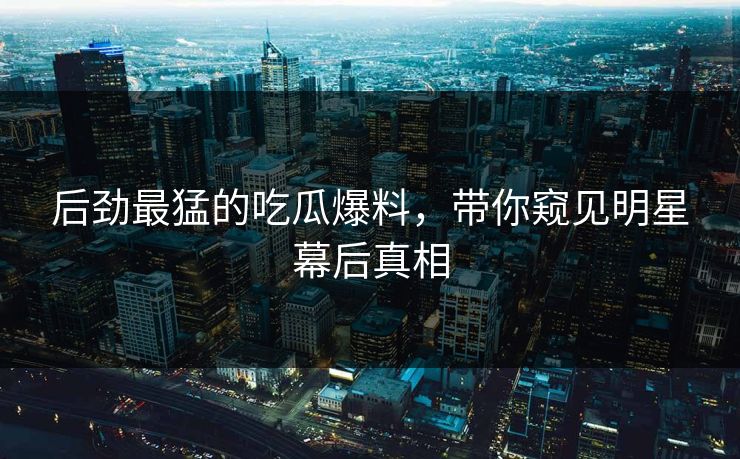后劲最猛的吃瓜爆料，带你窥见明星幕后真相