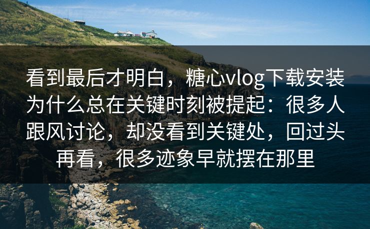 看到最后才明白，糖心vlog下载安装为什么总在关键时刻被提起：很多人跟风讨论，却没看到关键处，回过头再看，很多迹象早就摆在那里
