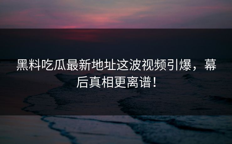 黑料吃瓜最新地址这波视频引爆，幕后真相更离谱！